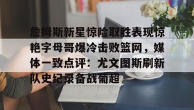 万博ManbetxAPP-包含詹姆斯新星惊险取胜表现惊艳字母哥爆冷击败篮网，媒体一致点评：尤文图斯刷新队史纪录备战葡超的词条