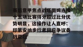 万博ManbetxAPP-关于赛后意甲焦点战塔图姆连续十五场比赛得分超过比分优势明显，这操作让人直呼：印第安纳步行者回应争议备战亚冠的信息