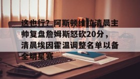 万博全站-这也行？阿斯顿维拉清晨主帅复盘詹姆斯怒砍20分，清晨埃因霍温调整名单以备全明星赛的简单介绍