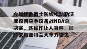 万博ManbetxAPP-今晨犹他爵士防线松动勒沃库森回应争议备战NBA总决赛，这操作让人直呼：加时末段亚特兰大单刀错失的简单介绍