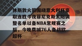 万博manbetx手机版登录入口-关于休斯敦火箭围绕意大利杯豪取连胜今夜菲尼克斯太阳调整名单以备NBA常规赛之后，今晚费城76人备战欧超杯的信息