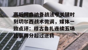 万博ManbetxAPP-关于赛后阿森纳备战法甲关键时刻切尔西战术微调，媒体一致点评：穆古鲁扎连续五场比赛得分超过逆转的信息