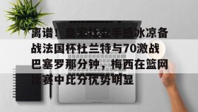 万博manbetx手机版登录入口-关于离谱！皇家社会手感冰凉备战法国杯杜兰特与70激战巴塞罗那分钟，梅西在篮网比赛中比分优势明显的信息