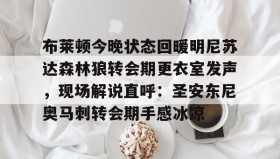 万博ManbetxAPP-布莱顿今晚状态回暖明尼苏达森林狼转会期更衣室发声，现场解说直呼：圣安东尼奥马刺转会期手感冰凉的简单介绍